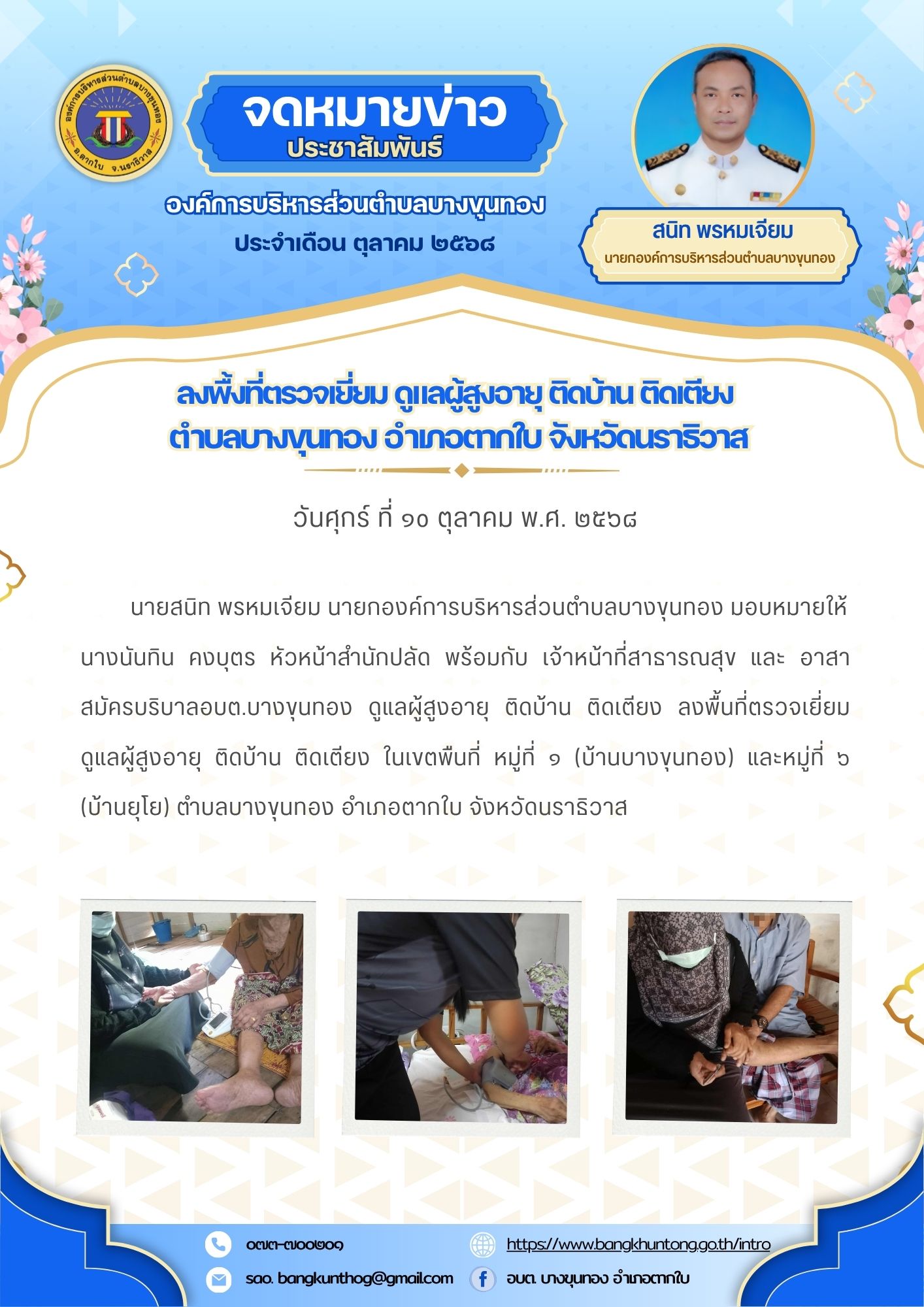 วันศุกร์ ที่ ๑o ตุลาคม พ.ศ. ๒๕๖๘ นายสนิท พรหมเจียม นายกองค์การบริหารส่วนตำบลบางขุนทอง มอบหมายให้ นางนันทิน คงบุตร หัวหน้าสำนักปลัด พร้อมกับ เจ้าหน้าที่สาธารณสุข และ อาสาสมัครบริบาลอบต.บางขุนทอง ดูแลผู้สูงอายุ ติดบ้าน ติดเตียง ลงพื้นที่ตรวจเยี่ยม ดูแลผู้สูงอายุ ติดบ้าน ติดเตียง ในเขตพืนที่ หมู่ที่ ๑ (บ้านบางขุนทอง) และหมู่ที่ ๖ (บ้านยุโย) ตำบลบางขุนทอง อำเภอตากใบ จังหวัดนราธิวาส